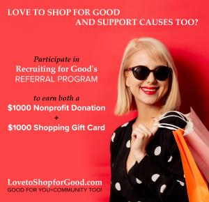 Love to Support Causes and Shop for Good; participate in Recruiting for Good referral program to help fund donations for your nonprofit and generous shopping gift cards www.LovetoShopforGood.com Made Just for You!