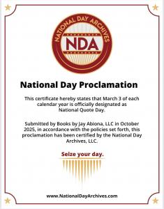National Quote Day is officially here! Today is the induction of National Quote Day and on March 3, 2026, the country will celebrate the inaugural National Quote Day, as a day dedicated to the transformative power of quotations! This special day aims to connect people through the wisdom, motivation, and positivity found in the words of great thinkers This certificate hereby states that March 3 of each calendar year is officially designated as National Quote Day, which was submitted by Books by Jay Abiona, LLC in October 2025.