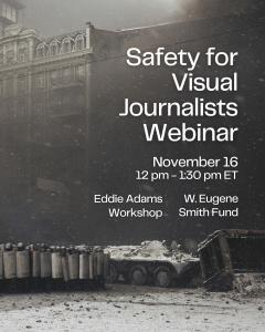 The W. Eugene Smith Fund and the Eddie Adams Workshop are proud to announce a co-hosted Zoom webinar, Body and Mind in the Field: Safety for Visual Journalists, on Sunday, November 16, from 12:00 p Safety Webinar Promo