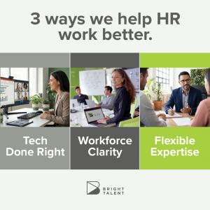 Bright Talent Refocuses Services to Help HR Leaders Turn Technology Investments into Measurable Business Results 10 Images of three people working in offices. Bright Talent’s refreshed service model aligns around three outcome-focused pillars for HR productivity: Tech Done Right, Workforce Clarity and Flexible Expertise.