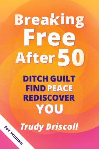 Breaking Free After 50: Ditch Guilt Find Peace Rediscover You by Trudy Driscoll