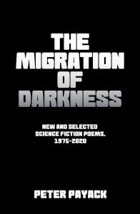 This is the Front Cover: The Migration of Darkness, New & Selected Poems 1975-2020 by Peter Payack.  It is a black and white Matte coverwithe the titilegradualy becoming more dark. It was designed by Peter Paul Payack, the poet's son, who is an artist and